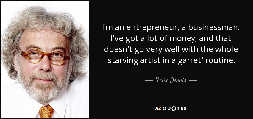 I'm an entrepreneur, a businessman. I've got a lot of money, and that doesn't go very well with the whole 'starving artist in a garret' routine. - Felix Dennis