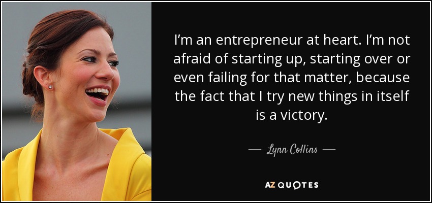 I’m an entrepreneur at heart. I’m not afraid of starting up, starting over or even failing for that matter, because the fact that I try new things in itself is a victory. - Lynn Collins