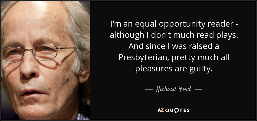 I'm an equal opportunity reader - although I don't much read plays. And since I was raised a Presbyterian, pretty much all pleasures are guilty. - Richard Ford