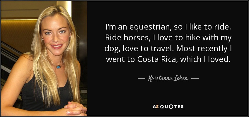 I'm an equestrian, so I like to ride. Ride horses, I love to hike with my dog, love to travel. Most recently I went to Costa Rica, which I loved. - Kristanna Loken