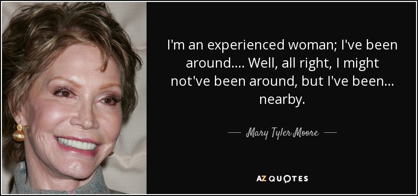 I'm an experienced woman; I've been around. ... Well, all right, I might not've been around, but I've been ... nearby. - Mary Tyler Moore