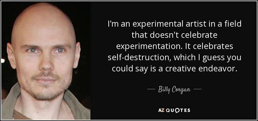 I'm an experimental artist in a field that doesn't celebrate experimentation. It celebrates self-destruction, which I guess you could say is a creative endeavor. - Billy Corgan