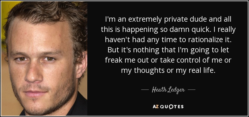 I'm an extremely private dude and all this is happening so damn quick. I really haven't had any time to rationalize it. But it's nothing that I'm going to let freak me out or take control of me or my thoughts or my real life. - Heath Ledger