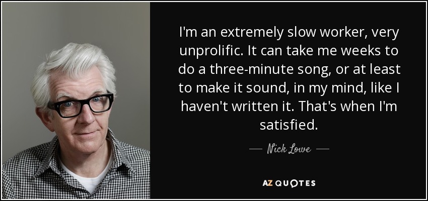 I'm an extremely slow worker, very unprolific. It can take me weeks to do a three-minute song, or at least to make it sound, in my mind, like I haven't written it. That's when I'm satisfied. - Nick Lowe
