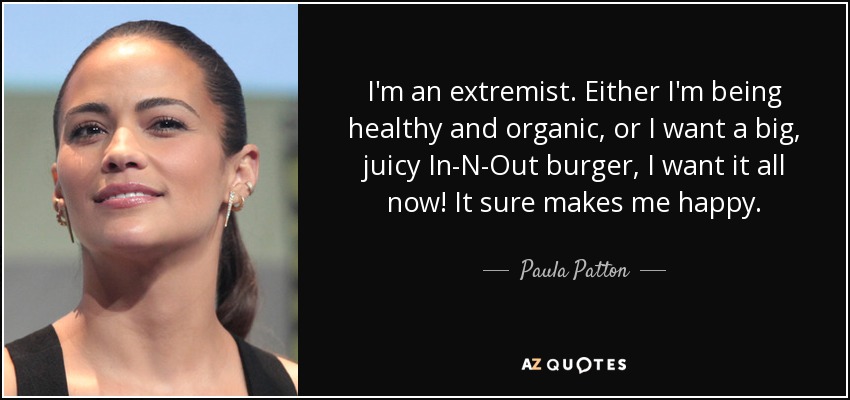 I'm an extremist. Either I'm being healthy and organic, or I want a big, juicy In-N-Out burger, I want it all now! It sure makes me happy. - Paula Patton