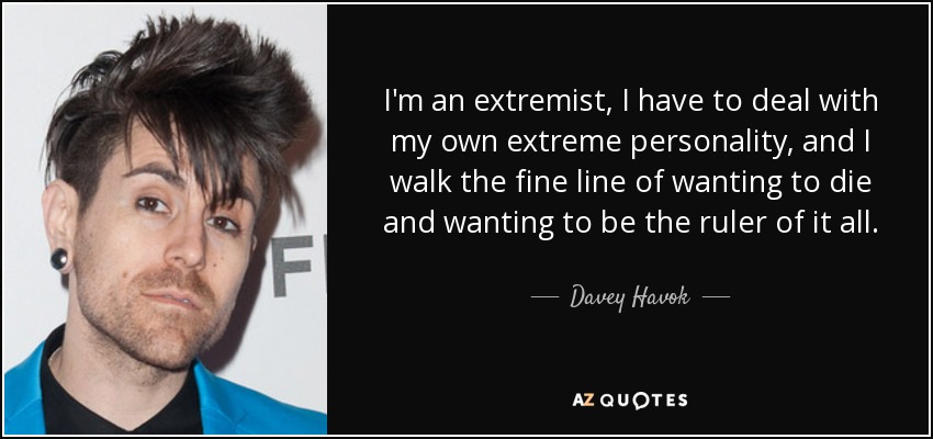I'm an extremist, I have to deal with my own extreme personality, and I walk the fine line of wanting to die and wanting to be the ruler of it all. - Davey Havok