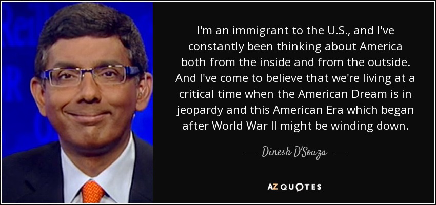 I'm an immigrant to the U.S., and I've constantly been thinking about America both from the inside and from the outside. And I've come to believe that we're living at a critical time when the American Dream is in jeopardy and this American Era which began after World War II might be winding down. - Dinesh D'Souza