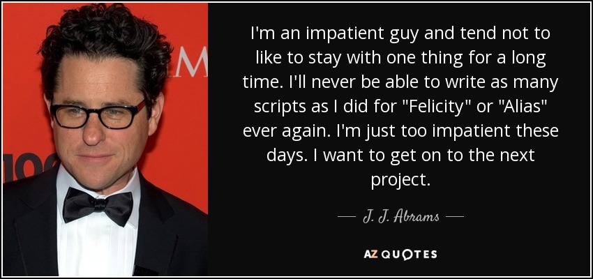 I'm an impatient guy and tend not to like to stay with one thing for a long time. I'll never be able to write as many scripts as I did for 