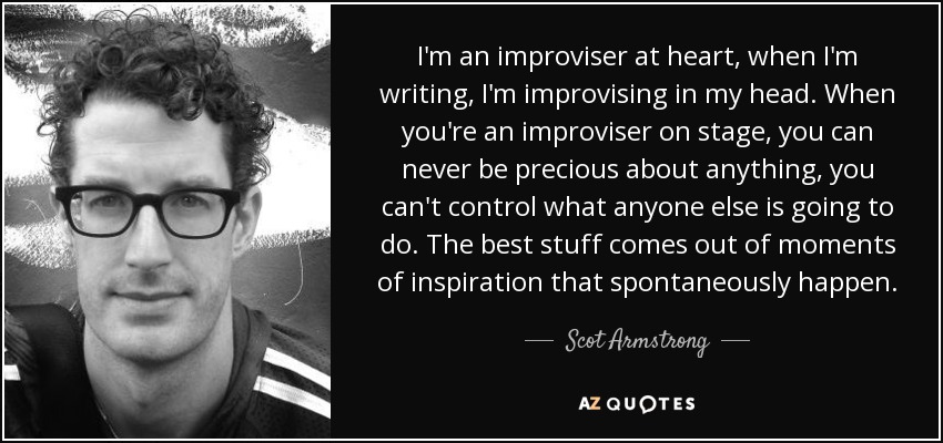 I'm an improviser at heart, when I'm writing, I'm improvising in my head. When you're an improviser on stage, you can never be precious about anything, you can't control what anyone else is going to do. The best stuff comes out of moments of inspiration that spontaneously happen. - Scot Armstrong