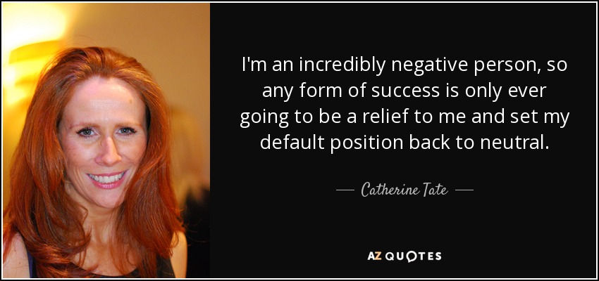 I'm an incredibly negative person, so any form of success is only ever going to be a relief to me and set my default position back to neutral. - Catherine Tate