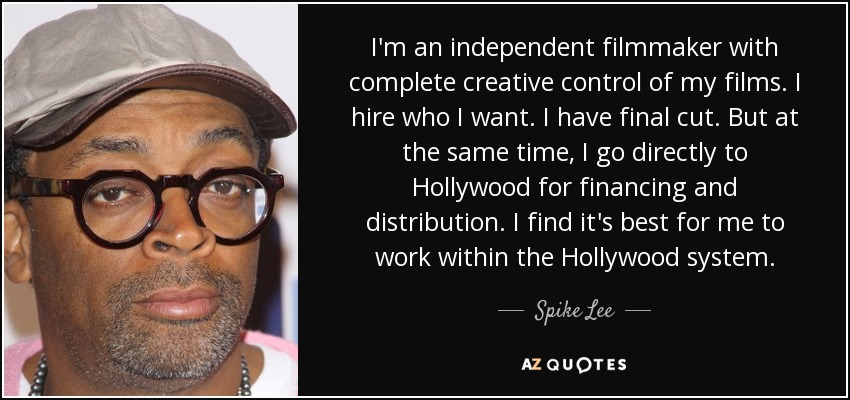 I'm an independent filmmaker with complete creative control of my films. I hire who I want. I have final cut. But at the same time, I go directly to Hollywood for financing and distribution. I find it's best for me to work within the Hollywood system. - Spike Lee