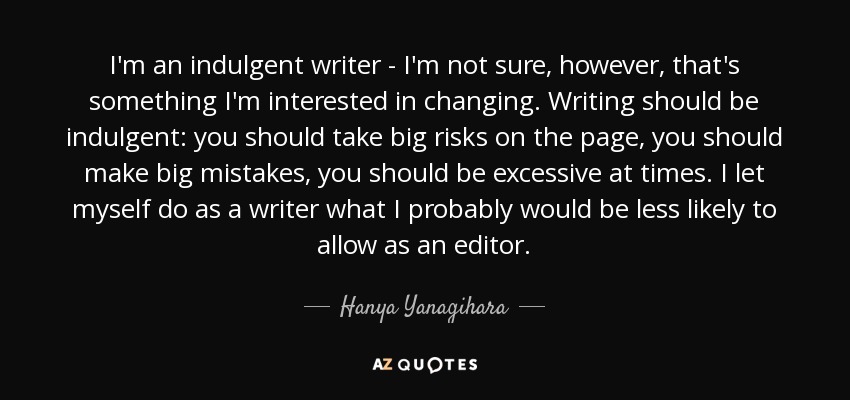 I'm an indulgent writer - I'm not sure, however, that's something I'm interested in changing. Writing should be indulgent: you should take big risks on the page, you should make big mistakes, you should be excessive at times. I let myself do as a writer what I probably would be less likely to allow as an editor. - Hanya Yanagihara