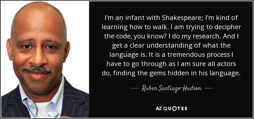 I'm an infant with Shakespeare; I'm kind of learning how to walk. I am trying to decipher the code, you know? I do my research. And I get a clear understanding of what the language is. It is a tremendous process I have to go through as I am sure all actors do, finding the gems hidden in his language. - Ruben Santiago-Hudson