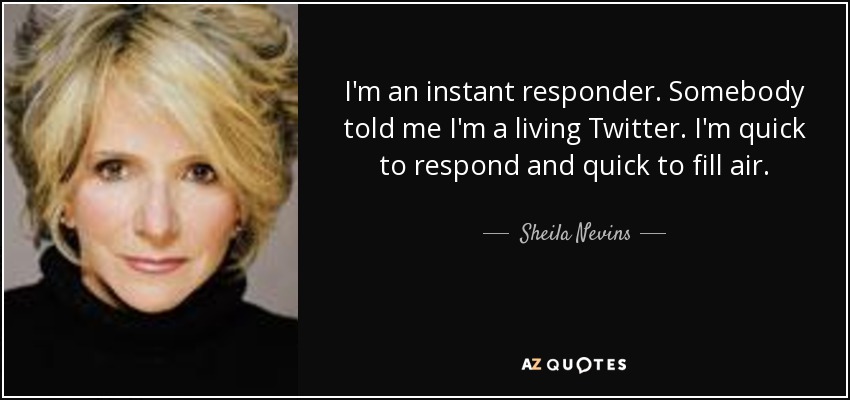 I'm an instant responder. Somebody told me I'm a living Twitter. I'm quick to respond and quick to fill air. - Sheila Nevins