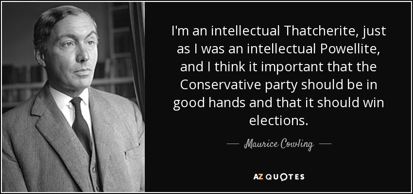 I'm an intellectual Thatcherite, just as I was an intellectual Powellite, and I think it important that the Conservative party should be in good hands and that it should win elections. - Maurice Cowling