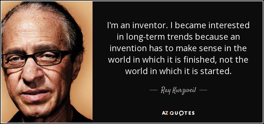 I'm an inventor. I became interested in long-term trends because an invention has to make sense in the world in which it is finished, not the world in which it is started. - Ray Kurzweil