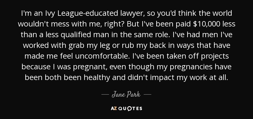 I'm an Ivy League-educated lawyer, so you'd think the world wouldn't mess with me, right? But I've been paid $10,000 less than a less qualified man in the same role. I've had men I've worked with grab my leg or rub my back in ways that have made me feel uncomfortable. I've been taken off projects because I was pregnant, even though my pregnancies have been both been healthy and didn't impact my work at all. - Jane Park