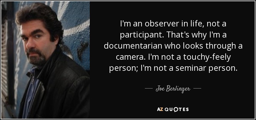 I'm an observer in life, not a participant. That's why I'm a documentarian who looks through a camera. I'm not a touchy-feely person; I'm not a seminar person. - Joe Berlinger