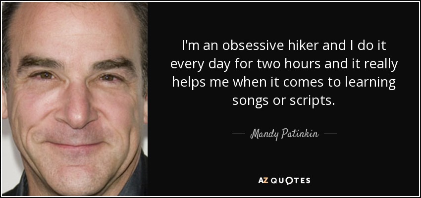 I'm an obsessive hiker and I do it every day for two hours and it really helps me when it comes to learning songs or scripts. - Mandy Patinkin