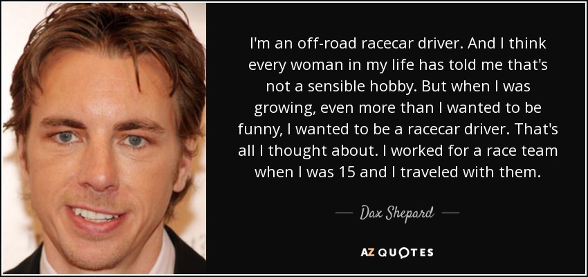 I'm an off-road racecar driver. And I think every woman in my life has told me that's not a sensible hobby. But when I was growing, even more than I wanted to be funny, I wanted to be a racecar driver. That's all I thought about. I worked for a race team when I was 15 and I traveled with them. - Dax Shepard