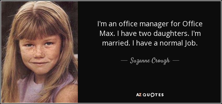 I'm an office manager for Office Max. I have two daughters. I'm married. I have a normal Job. - Suzanne Crough