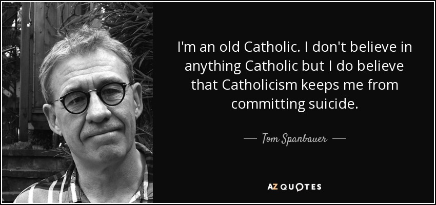 I'm an old Catholic. I don't believe in anything Catholic but I do believe that Catholicism keeps me from committing suicide. - Tom Spanbauer