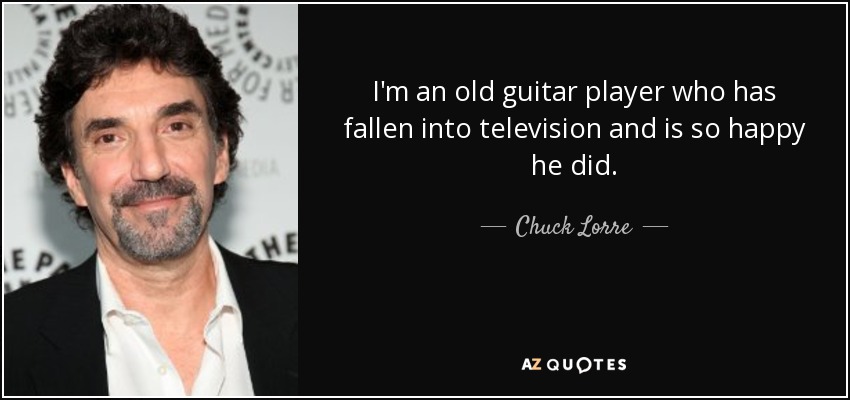 I'm an old guitar player who has fallen into television and is so happy he did. - Chuck Lorre