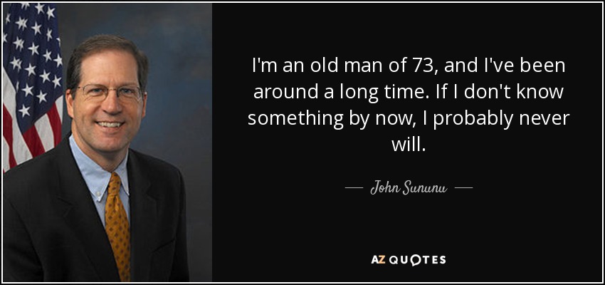 I'm an old man of 73, and I've been around a long time. If I don't know something by now, I probably never will. - John Sununu