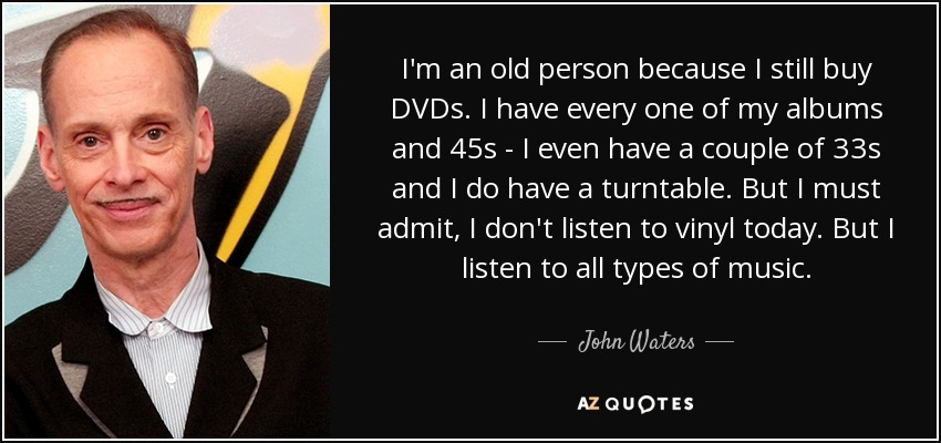 I'm an old person because I still buy DVDs. I have every one of my albums and 45s - I even have a couple of 33s and I do have a turntable. But I must admit, I don't listen to vinyl today. But I listen to all types of music. - John Waters