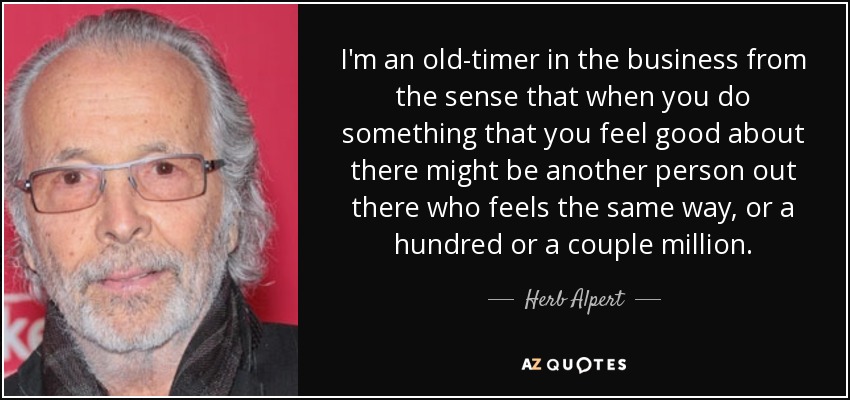 I'm an old-timer in the business from the sense that when you do something that you feel good about there might be another person out there who feels the same way, or a hundred or a couple million. - Herb Alpert