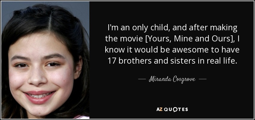 I'm an only child, and after making the movie [Yours, Mine and Ours], I know it would be awesome to have 17 brothers and sisters in real life. - Miranda Cosgrove