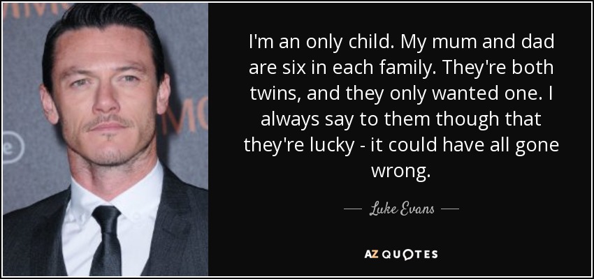 I'm an only child. My mum and dad are six in each family. They're both twins, and they only wanted one. I always say to them though that they're lucky - it could have all gone wrong. - Luke Evans