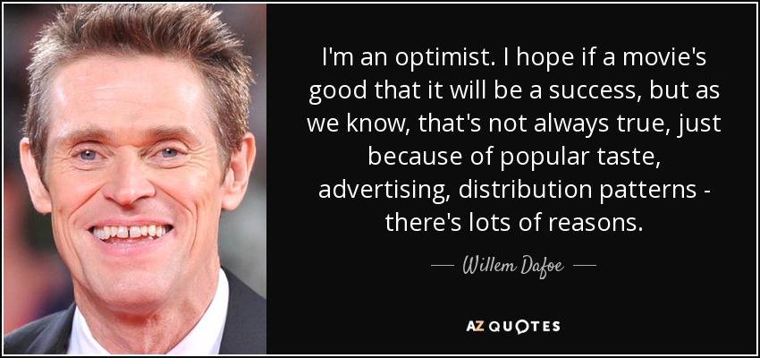 I'm an optimist. I hope if a movie's good that it will be a success, but as we know, that's not always true, just because of popular taste, advertising, distribution patterns - there's lots of reasons. - Willem Dafoe