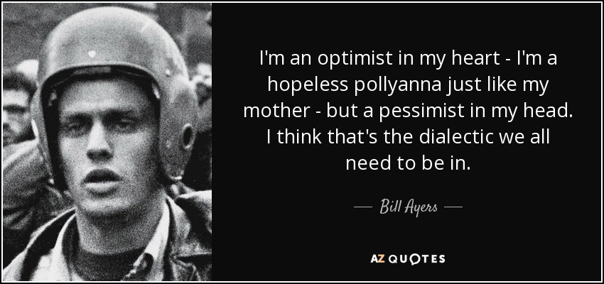 I'm an optimist in my heart - I'm a hopeless pollyanna just like my mother - but a pessimist in my head. I think that's the dialectic we all need to be in. - Bill Ayers