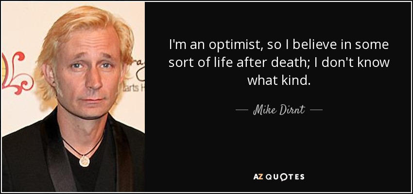 I'm an optimist, so I believe in some sort of life after death; I don't know what kind. - Mike Dirnt