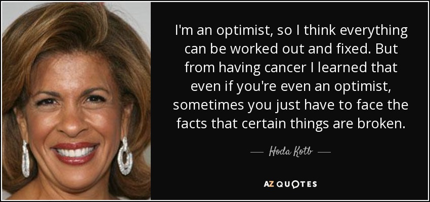 I'm an optimist, so I think everything can be worked out and fixed. But from having cancer I learned that even if you're even an optimist, sometimes you just have to face the facts that certain things are broken. - Hoda Kotb