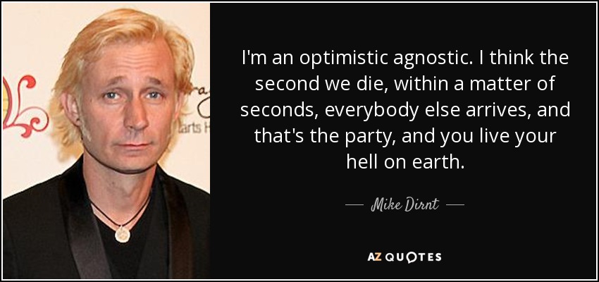 I'm an optimistic agnostic. I think the second we die, within a matter of seconds, everybody else arrives, and that's the party, and you live your hell on earth. - Mike Dirnt