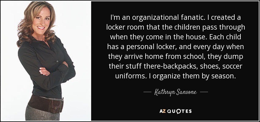 I'm an organizational fanatic. I created a locker room that the children pass through when they come in the house. Each child has a personal locker, and every day when they arrive home from school, they dump their stuff there-backpacks, shoes, soccer uniforms. I organize them by season. - Kathryn Sansone