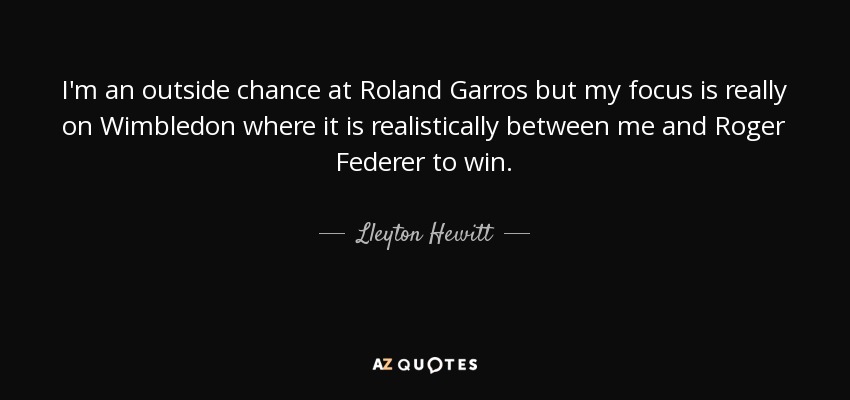 I'm an outside chance at Roland Garros but my focus is really on Wimbledon where it is realistically between me and Roger Federer to win. - Lleyton Hewitt