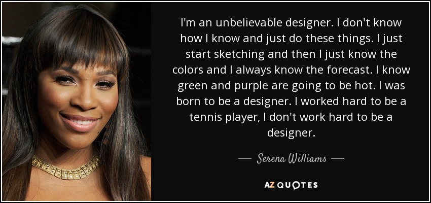 I'm an unbelievable designer. I don't know how I know and just do these things. I just start sketching and then I just know the colors and I always know the forecast. I know green and purple are going to be hot. I was born to be a designer. I worked hard to be a tennis player, I don't work hard to be a designer. - Serena Williams