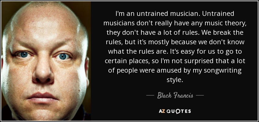 I'm an untrained musician. Untrained musicians don't really have any music theory, they don't have a lot of rules. We break the rules, but it's mostly because we don't know what the rules are. It's easy for us to go to certain places, so I'm not surprised that a lot of people were amused by my songwriting style. - Black Francis