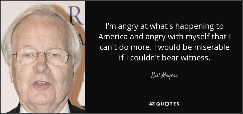 I'm angry at what's happening to America and angry with myself that I can't do more. I would be miserable if I couldn't bear witness. - Bill Moyers