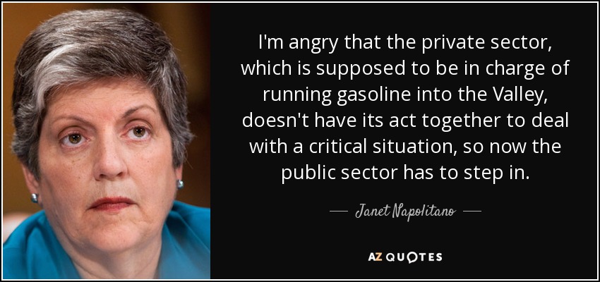I'm angry that the private sector, which is supposed to be in charge of running gasoline into the Valley, doesn't have its act together to deal with a critical situation, so now the public sector has to step in. - Janet Napolitano
