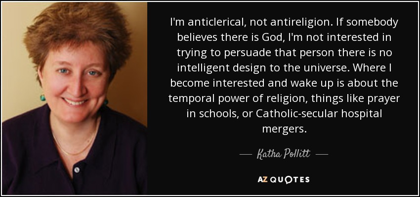 I'm anticlerical, not antireligion. If somebody believes there is God, I'm not interested in trying to persuade that person there is no intelligent design to the universe. Where I become interested and wake up is about the temporal power of religion, things like prayer in schools, or Catholic-secular hospital mergers. - Katha Pollitt