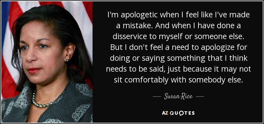 I'm apologetic when I feel like I've made a mistake. And when I have done a disservice to myself or someone else. But I don't feel a need to apologize for doing or saying something that I think needs to be said, just because it may not sit comfortably with somebody else. - Susan Rice