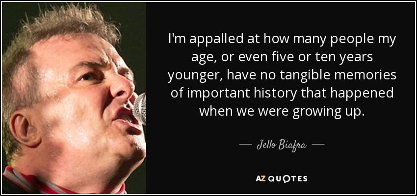 I'm appalled at how many people my age, or even five or ten years younger, have no tangible memories of important history that happened when we were growing up. - Jello Biafra