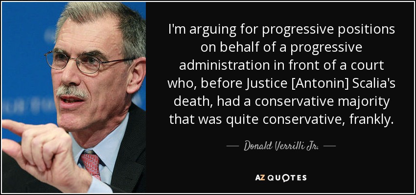 I'm arguing for progressive positions on behalf of a progressive administration in front of a court who, before Justice [Antonin] Scalia's death, had a conservative majority that was quite conservative, frankly. - Donald Verrilli Jr.