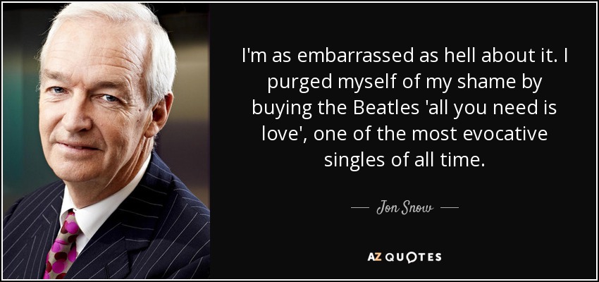 I'm as embarrassed as hell about it. I purged myself of my shame by buying the Beatles 'all you need is love', one of the most evocative singles of all time. - Jon Snow