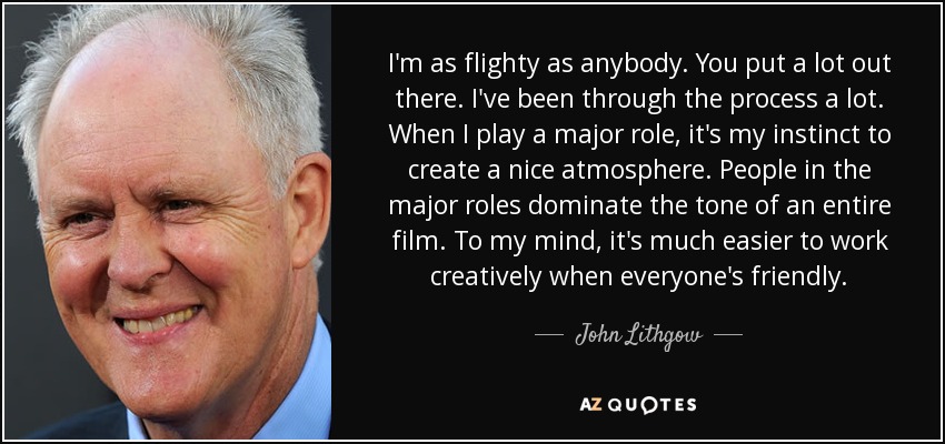 I'm as flighty as anybody. You put a lot out there. I've been through the process a lot. When I play a major role, it's my instinct to create a nice atmosphere. People in the major roles dominate the tone of an entire film. To my mind, it's much easier to work creatively when everyone's friendly. - John Lithgow