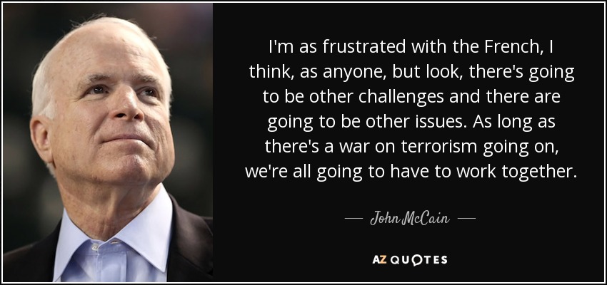 I'm as frustrated with the French, I think, as anyone, but look, there's going to be other challenges and there are going to be other issues. As long as there's a war on terrorism going on, we're all going to have to work together. - John McCain